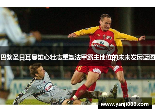 巴黎圣日耳曼雄心壮志重塑法甲霸主地位的未来发展蓝图 巴黎圣日耳曼雄心壮志重塑法甲霸主地位的未来发展蓝图