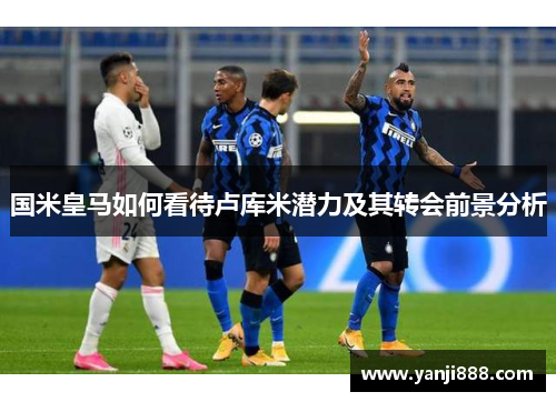 国米皇马如何看待卢库米潜力及其转会前景分析