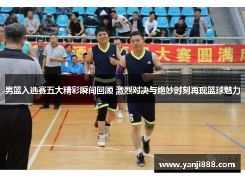 男篮入选赛五大精彩瞬间回顾 激烈对决与绝妙时刻再现篮球魅力