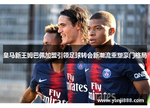 皇马新王姆巴佩加盟引领足球转会新潮流重塑豪门格局