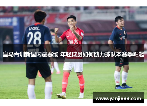 皇马青训新星闪耀赛场 年轻球员如何助力球队本赛季崛起