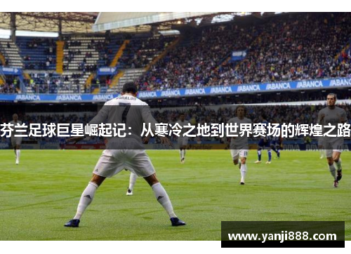 芬兰足球巨星崛起记:从寒冷之地到世界赛场的辉煌之路 芬兰足球巨星崛起记:从寒冷之地到世界赛场的辉煌之路