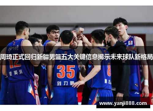 周琦正式回归新疆男篮五大关键信息揭示未来球队新格局