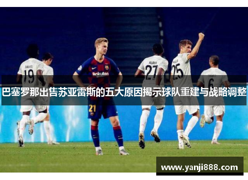巴塞罗那出售苏亚雷斯的五大原因揭示球队重建与战略调整